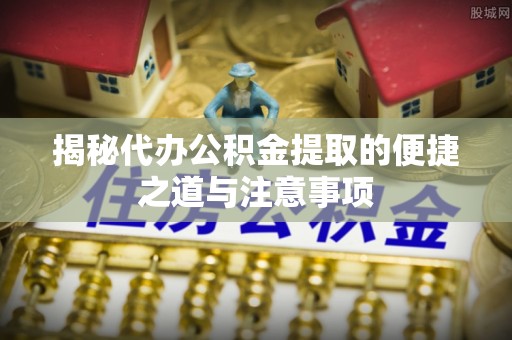 乐都揭秘代办公积金提取的便捷之道与注意事项
