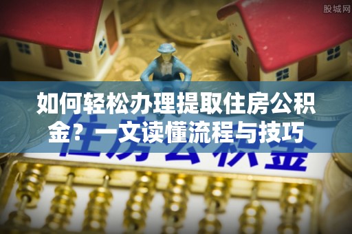 乐都如何轻松办理提取住房公积金？一文读懂流程与技巧