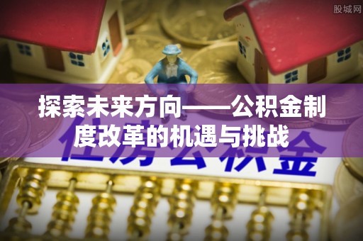 乐都探索未来方向——公积金制度改革的机遇与挑战