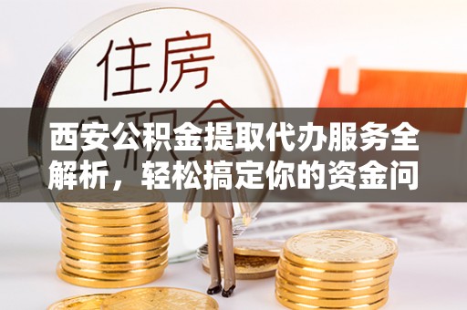 乐都西安公积金提取代办服务全解析，轻松搞定你的资金问题