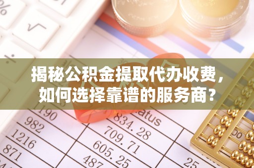 乐都揭秘公积金提取代办收费，如何选择靠谱的服务商？