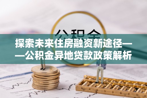 乐都探索未来住房融资新途径——公积金异地贷款政策解析与实践