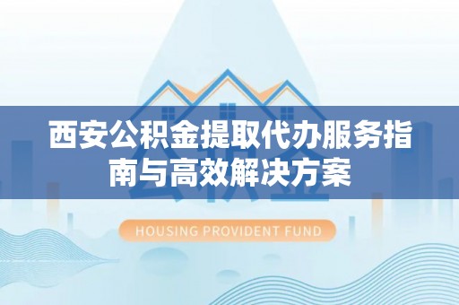 乐都西安公积金提取代办服务指南与高效解决方案