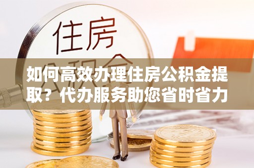 乐都如何高效办理住房公积金提取？代办服务助您省时省力