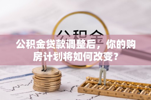 乐都公积金贷款调整后，你的购房计划将如何改变？