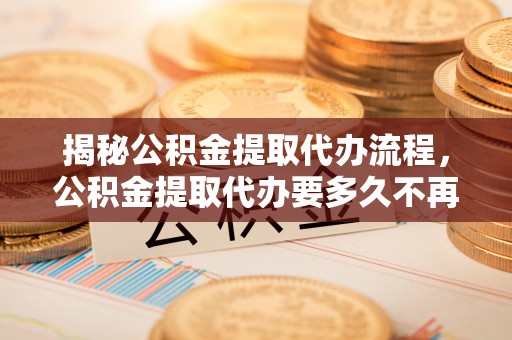 乐都揭秘公积金提取代办流程，公积金提取代办要多久不再迷茫
