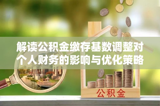 乐都解读公积金缴存基数调整对个人财务的影响与优化策略