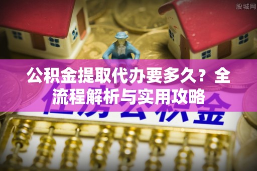 乐都公积金提取代办要多久？全流程解析与实用攻略