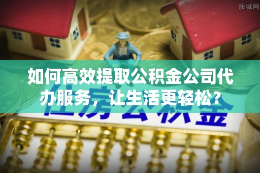 乐都如何高效提取公积金公司代办服务，让生活更轻松？