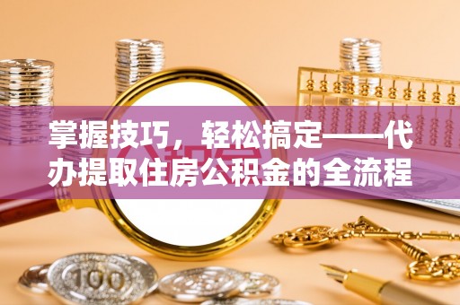 乐都掌握技巧，轻松搞定——代办提取住房公积金的全流程解析