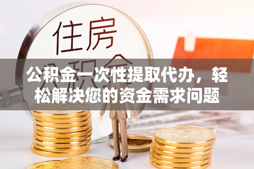 乐都公积金一次性提取代办，轻松解决您的资金需求问题