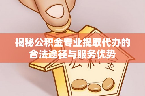 乐都揭秘公积金专业提取代办的合法途径与服务优势
