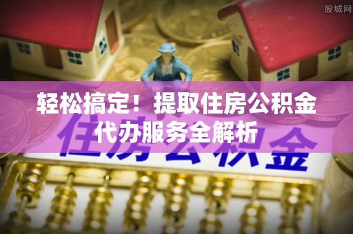 乐都轻松搞定！提取住房公积金代办服务全解析