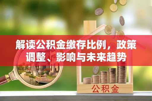 乐都解读公积金缴存比例，政策调整、影响与未来趋势