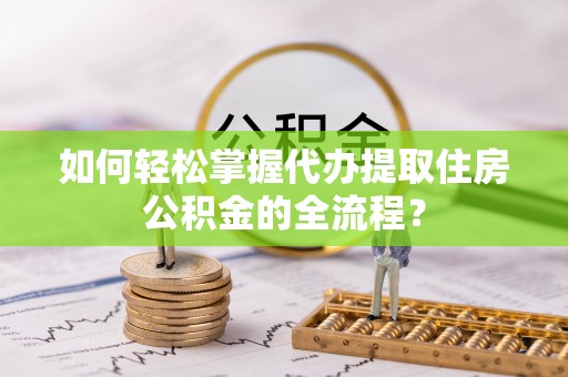 乐都如何轻松掌握代办提取住房公积金的全流程？