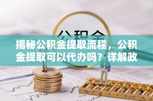 乐都揭秘公积金提取流程，公积金提取可以代办吗？详解政策与实操技巧