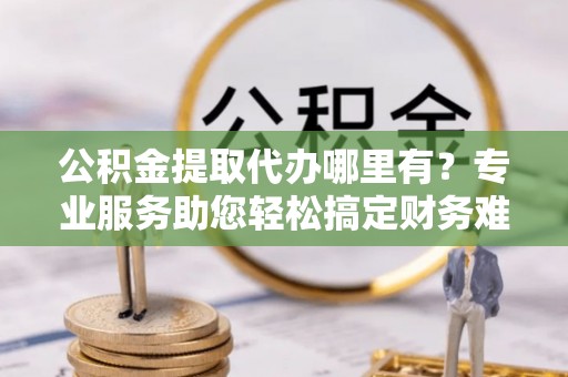 乐都公积金提取代办哪里有？专业服务助您轻松搞定财务难题