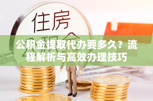 乐都公积金提取代办要多久？流程解析与高效办理技巧