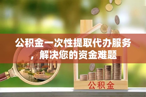 乐都公积金一次性提取代办服务，解决您的资金难题
