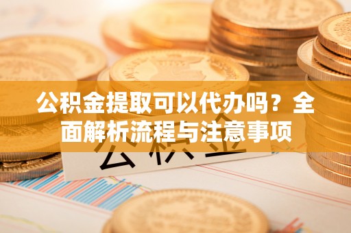 乐都公积金提取可以代办吗？全面解析流程与注意事项