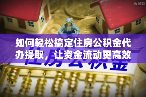 乐都如何轻松搞定住房公积金代办提取，让资金流动更高效