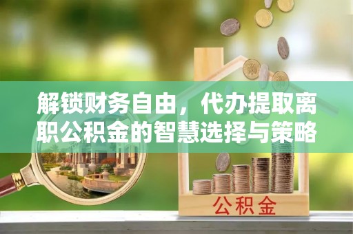 乐都解锁财务自由，代办提取离职公积金的智慧选择与策略