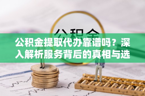 乐都公积金提取代办靠谱吗？深入解析服务背后的真相与选择指南