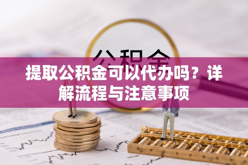 乐都提取公积金可以代办吗？详解流程与注意事项