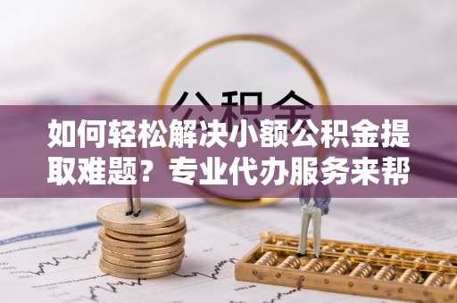 乐都如何轻松解决小额公积金提取难题？专业代办服务来帮忙