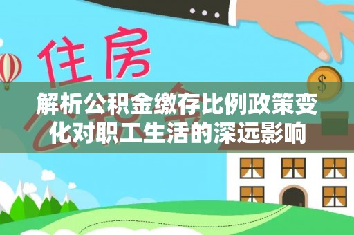 乐都解析公积金缴存比例政策变化对职工生活的深远影响
