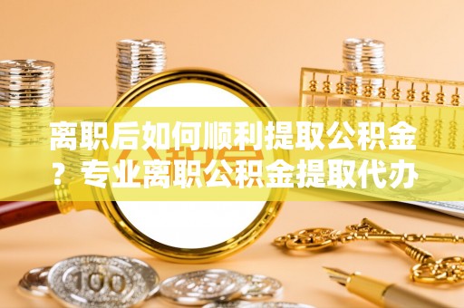 乐都离职后如何顺利提取公积金？专业离职公积金提取代办服务指南
