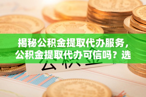 乐都揭秘公积金提取代办服务，公积金提取代办可信吗？选择前你需要知道的真相