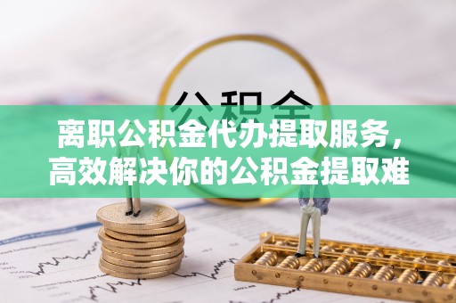 乐都离职公积金代办提取服务，高效解决你的公积金提取难题