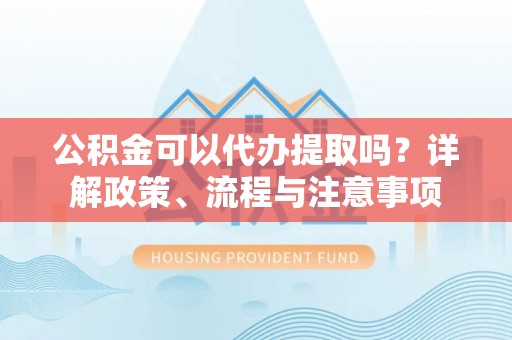 乐都公积金可以代办提取吗？详解政策、流程与注意事项