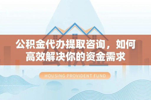 乐都公积金代办提取咨询，如何高效解决你的资金需求