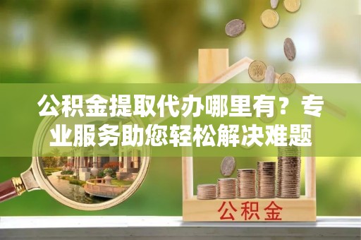 乐都公积金提取代办哪里有？专业服务助您轻松解决难题