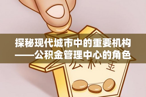 乐都探秘现代城市中的重要机构——公积金管理中心的角色与使命