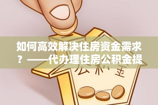 乐都如何高效解决住房资金需求？——代办理住房公积金提取服务全解析