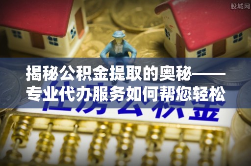 乐都揭秘公积金提取的奥秘——专业代办服务如何帮您轻松搞定