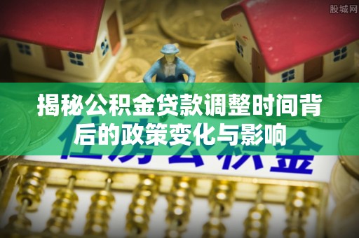 乐都揭秘公积金贷款调整时间背后的政策变化与影响