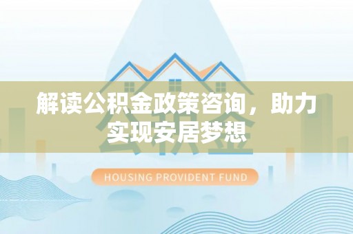 乐都解读公积金政策咨询，助力实现安居梦想