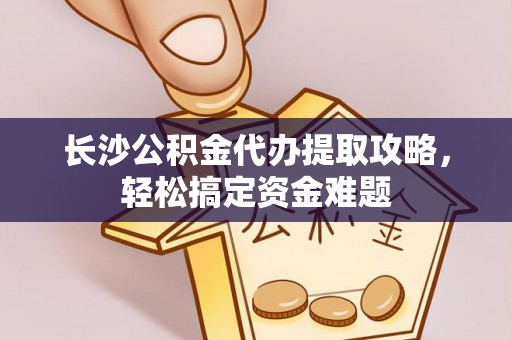 乐都长沙公积金代办提取攻略，轻松搞定资金难题