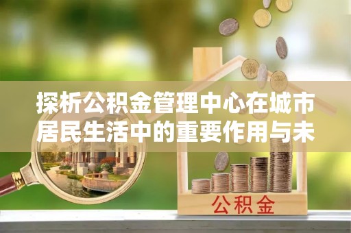 乐都探析公积金管理中心在城市居民生活中的重要作用与未来发展趋势
