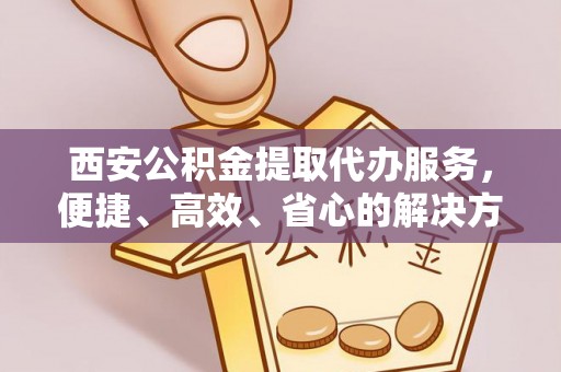 乐都西安公积金提取代办服务，便捷、高效、省心的解决方案
