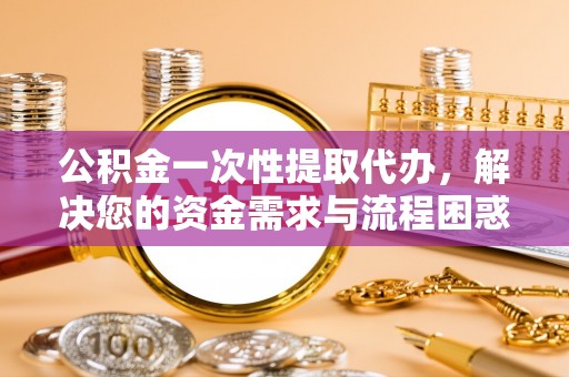 乐都公积金一次性提取代办，解决您的资金需求与流程困惑