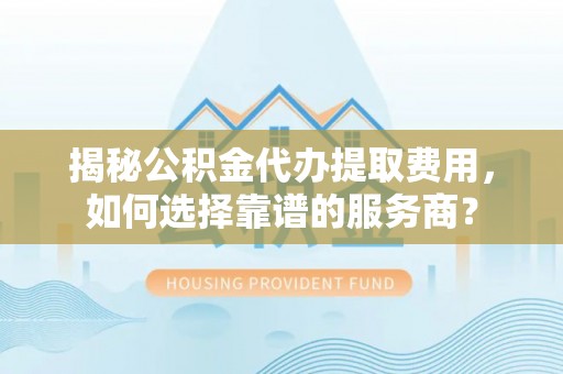 乐都揭秘公积金代办提取费用，如何选择靠谱的服务商？