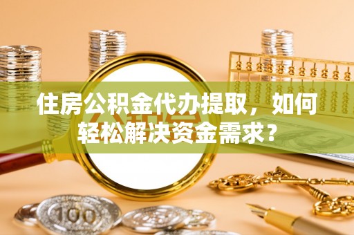 乐都住房公积金代办提取，如何轻松解决资金需求？