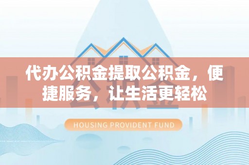 乐都代办公积金提取公积金，便捷服务，让生活更轻松
