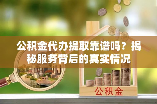 乐都公积金代办提取靠谱吗？揭秘服务背后的真实情况