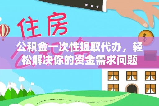 乐都公积金一次性提取代办，轻松解决你的资金需求问题